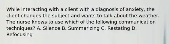 While interacting with a client with a diagnosis of anxiety, the client changes the subject and wants to talk about the weather. The nurse knows to use which of the following communication techniques? A. Silence B. Summarizing C. Restating D. Refocusing