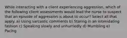 While interacting with a client experiencing aggression, which of the following client assessments would lead the nurse to suspect that an episode of aggression is about to occur? Select all that apply. a) Using sarcastic comments b) Staring in an intimidating fashion c) Speaking slowly and unhurriedly d) Mumbling e) Pacing