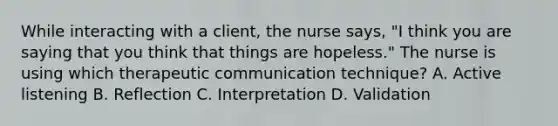 While interacting with a client, the nurse says, "I think you are saying that you think that things are hopeless." The nurse is using which therapeutic communication technique? A. Active listening B. Reflection C. Interpretation D. Validation