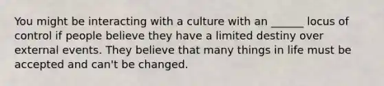 You might be interacting with a culture with an ______ locus of control if people believe they have a limited destiny over external events. They believe that many things in life must be accepted and can't be changed.