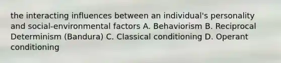 the interacting influences between an individual's personality and social-environmental factors A. Behaviorism B. Reciprocal Determinism (Bandura) C. Classical conditioning D. Operant conditioning