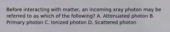 Before interacting with matter, an incoming xray photon may be referred to as which of the following? A. Attenuated photon B. Primary photon C. Ionized photon D. Scattered photon