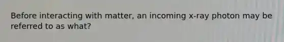 Before interacting with matter, an incoming x-ray photon may be referred to as what?