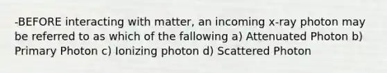 -BEFORE interacting with matter, an incoming x-ray photon may be referred to as which of the fallowing a) Attenuated Photon b) Primary Photon c) Ionizing photon d) Scattered Photon