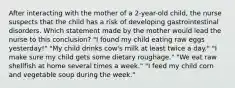 After interacting with the mother of a 2-year-old child, the nurse suspects that the child has a risk of developing gastrointestinal disorders. Which statement made by the mother would lead the nurse to this conclusion? "I found my child eating raw eggs yesterday!" "My child drinks cow's milk at least twice a day." "I make sure my child gets some dietary roughage." "We eat raw shellfish at home several times a week." "I feed my child corn and vegetable soup during the week."