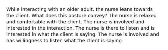 While interacting with an older adult, the nurse leans towards the client. What does this posture convey? The nurse is relaxed and comfortable with the client. The nurse is involved and interested in the interaction. The nurse is there to listen and is interested in what the client is saying. The nurse is involved and has willingness to listen what the client is saying.