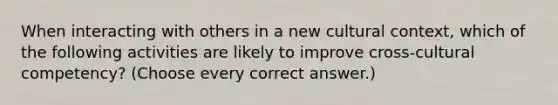 When interacting with others in a new cultural context, which of the following activities are likely to improve cross-cultural competency? (Choose every correct answer.)