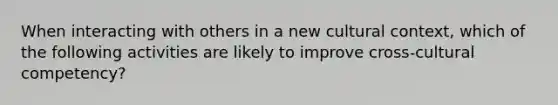 When interacting with others in a new cultural context, which of the following activities are likely to improve cross-cultural competency?