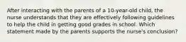 After interacting with the parents of a 10-year-old child, the nurse understands that they are effectively following guidelines to help the child in getting good grades in school. Which statement made by the parents supports the nurse's conclusion?