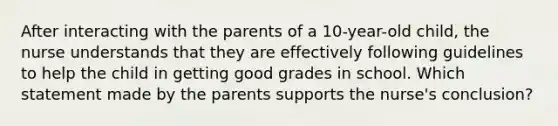 After interacting with the parents of a 10-year-old child, the nurse understands that they are effectively following guidelines to help the child in getting good grades in school. Which statement made by the parents supports the nurse's conclusion?