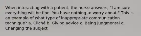 When interacting with a patient, the nurse answers, "I am sure everything will be fine. You have nothing to worry about." This is an example of what type of inappropriate communication technique? a. Cliché b. Giving advice c. Being judgmental d. Changing the subject