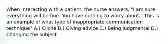 When interacting with a patient, the nurse answers, "I am sure everything will be fine. You have nothing to worry about." This is an example of what type of inappropriate communication technique? A.) Cliché B.) Giving advice C.) Being judgmental D.) Changing the subject