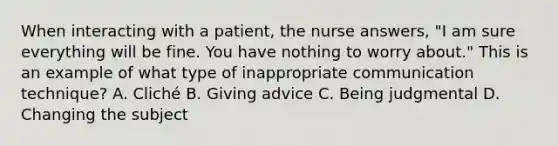 When interacting with a patient, the nurse answers, "I am sure everything will be fine. You have nothing to worry about." This is an example of what type of inappropriate communication technique? A. Cliché B. Giving advice C. Being judgmental D. Changing the subject