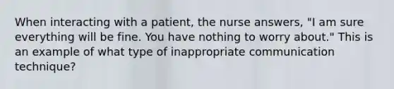 When interacting with a patient, the nurse answers, "I am sure everything will be fine. You have nothing to worry about." This is an example of what type of inappropriate communication technique?