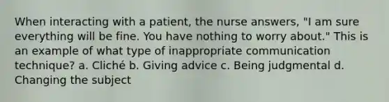 When interacting with a patient, the nurse answers, "I am sure everything will be fine. You have nothing to worry about." This is an example of what type of inappropriate communication technique? a. Cliché b. Giving advice c. Being judgmental d. Changing the subject