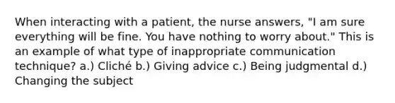 When interacting with a patient, the nurse answers, "I am sure everything will be fine. You have nothing to worry about." This is an example of what type of inappropriate communication technique? a.) Cliché b.) Giving advice c.) Being judgmental d.) Changing the subject