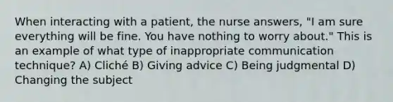 When interacting with a patient, the nurse answers, "I am sure everything will be fine. You have nothing to worry about." This is an example of what type of inappropriate communication technique? A) Cliché B) Giving advice C) Being judgmental D) Changing the subject