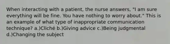 When interacting with a patient, the nurse answers, "I am sure everything will be fine. You have nothing to worry about." This is an example of what type of inappropriate communication technique? a.)Cliché b.)Giving advice c.)Being judgmental d.)Changing the subject