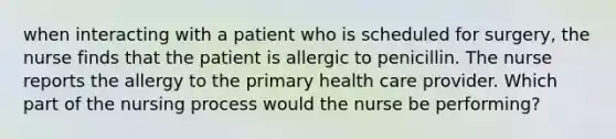 when interacting with a patient who is scheduled for surgery, the nurse finds that the patient is allergic to penicillin. The nurse reports the allergy to the primary health care provider. Which part of the nursing process would the nurse be performing?