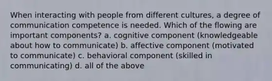 When interacting with people from different cultures, a degree of communication competence is needed. Which of the flowing are important components? a. cognitive component (knowledgeable about how to communicate) b. affective component (motivated to communicate) c. behavioral component (skilled in communicating) d. all of the above