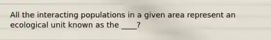 All the interacting populations in a given area represent an ecological unit known as the ____?