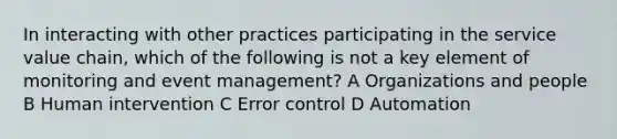 In interacting with other practices participating in the service value chain, which of the following is not a key element of monitoring and event management? A Organizations and people B Human intervention C Error control D Automation