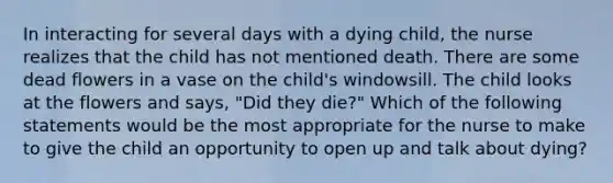 In interacting for several days with a dying child, the nurse realizes that the child has not mentioned death. There are some dead flowers in a vase on the child's windowsill. The child looks at the flowers and says, "Did they die?" Which of the following statements would be the most appropriate for the nurse to make to give the child an opportunity to open up and talk about dying?