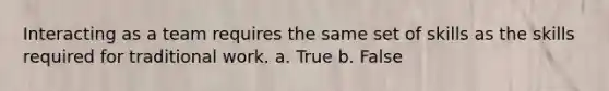 Interacting as a team requires the same set of skills as the skills required for traditional work. a. True b. False