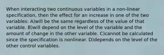 When interacting two continuous variables in a non-linear specification, then the effect for an increase in one of the two variables: A)will be the same regardless of the value of that variable. B)will depend on the level of the variable and the amount of change in the other variable. C)cannot be calculated since the specification is nonlinear. D)depends on the level of the other control variables.