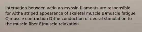 Interaction between actin an myosin filaments are responsible for A)the striped appearance of skeletal muscle B)muscle fatigue C)muscle contraction D)the conduction of neural stimulation to the muscle fiber E)muscle relaxation