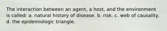 The interaction between an agent, a host, and the environment is called: a. natural history of disease. b. risk. c. web of causality. d. the epidemiologic triangle.