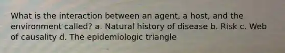 What is the interaction between an agent, a host, and the environment called? a. Natural history of disease b. Risk c. Web of causality d. The epidemiologic triangle