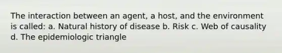 The interaction between an agent, a host, and the environment is called: a. Natural history of disease b. Risk c. Web of causality d. The epidemiologic triangle