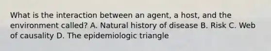 What is the interaction between an agent, a host, and the environment called? A. Natural history of disease B. Risk C. Web of causality D. The epidemiologic triangle