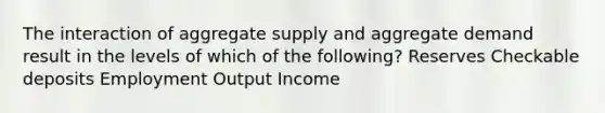 The interaction of aggregate supply and aggregate demand result in the levels of which of the following? Reserves Checkable deposits Employment Output Income