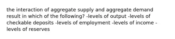 the interaction of aggregate supply and aggregate demand result in which of the following? -levels of output -levels of checkable deposits -levels of employment -levels of income -levels of reserves