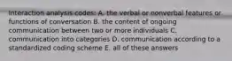 Interaction analysis codes: A. the verbal or nonverbal features or functions of conversation B. the content of ongoing communication between two or more individuals C. communication into categories D. communication according to a standardized coding scheme E. all of these answers