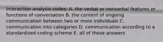 Interaction analysis codes: A. the verbal or nonverbal features or functions of conversation B. the content of ongoing communication between two or more individuals C. communication into categories D. communication according to a standardized coding scheme E. all of these answers