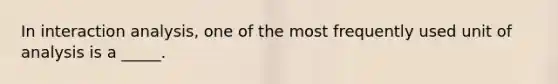 In interaction analysis, one of the most frequently used unit of analysis is a _____.