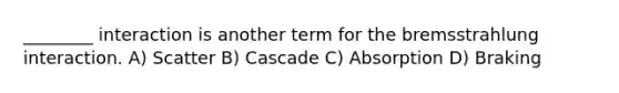 ________ interaction is another term for the bremsstrahlung interaction. A) Scatter B) Cascade C) Absorption D) Braking