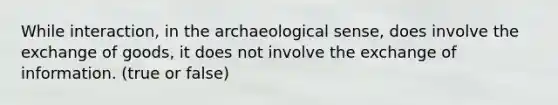 While interaction, in the archaeological sense, does involve the exchange of goods, it does not involve the exchange of information. (true or false)