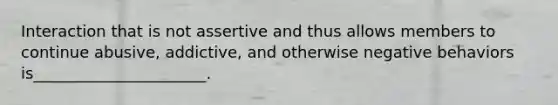 Interaction that is not assertive and thus allows members to continue abusive, addictive, and otherwise negative behaviors is______________________.