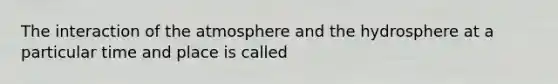 The interaction of the atmosphere and the hydrosphere at a particular time and place is called