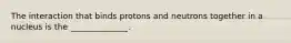 The interaction that binds protons and neutrons together in a nucleus is the ______________.