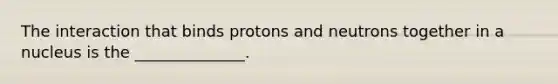 The interaction that binds protons and neutrons together in a nucleus is the ______________.