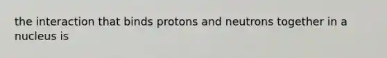 the interaction that binds protons and neutrons together in a nucleus is