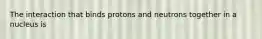 The interaction that binds protons and neutrons together in a nucleus is