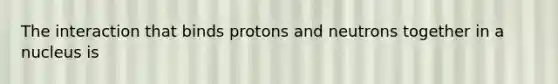 The interaction that binds protons and neutrons together in a nucleus is