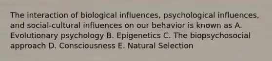 The interaction of biological influences, psychological influences, and social-cultural influences on our behavior is known as A. Evolutionary psychology B. Epigenetics C. The biopsychosocial approach D. Consciousness E. Natural Selection