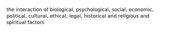 the interaction of biological, psychological, social, economic, political, cultural, ethical, legal, historical and religious and spiritual factors